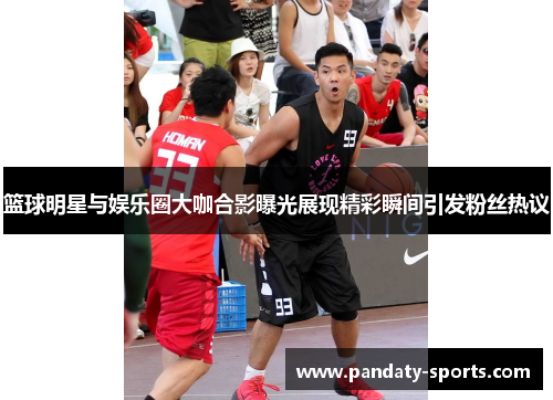 篮球明星与娱乐圈大咖合影曝光展现精彩瞬间引发粉丝热议