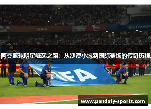 阿曼篮球明星崛起之路：从沙漠小城到国际赛场的传奇历程