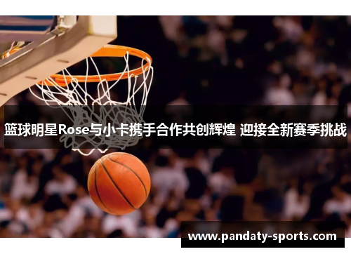 篮球明星Rose与小卡携手合作共创辉煌 迎接全新赛季挑战