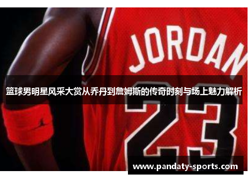 篮球男明星风采大赏从乔丹到詹姆斯的传奇时刻与场上魅力解析